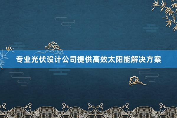 专业光伏设计公司提供高效太阳能解决方案