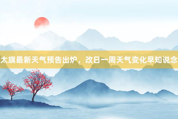 太旗最新天气预告出炉，改日一周天气变化早知说念